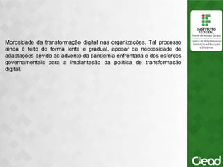 .
Morosidade da transformação digital nas organizações. Tal processo
ainda é feito de forma lenta e gradual, apesar da necessidade de
adaptações devido ao advento da pandemia enfrentada e dos esforços
governamentais para a implantação da política de transformação
digital.
 