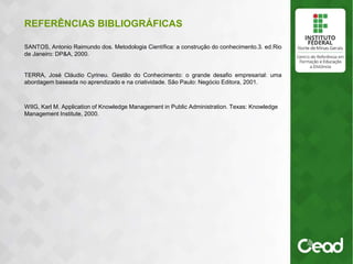 REFERÊNCIAS BIBLIOGRÁFICAS
SANTOS, Antonio Raimundo dos. Metodologia Científica: a construção do conhecimento.3. ed.Rio
de Janeiro: DP&A, 2000.
TERRA, José Cláudio Cyrineu. Gestão do Conhecimento: o grande desafio empresarial: uma
abordagem baseada no aprendizado e na criatividade. São Paulo: Negócio Editora, 2001.
WIIG, Karl M. Application of Knowledge Management in Public Administration. Texas: Knowledge
Management Institute, 2000.
 