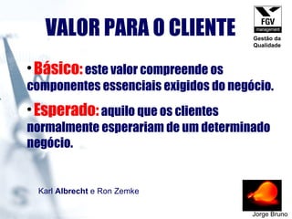 VALOR PARA O CLIENTE Jorge Bruno Básico:   este valor compreende os componentes essenciais exigidos do negócio.   Esperado:   aquilo que os clientes normalmente esperariam de um determinado negócio. Karl  Albrecht  e Ron Zemke   Gestão da Qualidade 