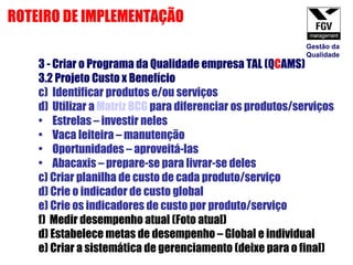 3 - Criar o Programa da Qualidade empresa TAL (Q C AMS) 3.2 Projeto Custo x Benefício  Identificar produtos e/ou serviços Utilizar a  Matriz BCG  para diferenciar os produtos/serviços Estrelas – investir neles Vaca leiteira – manutenção Oportunidades – aproveitá-las Abacaxis – prepare-se para livrar-se deles c) Criar planilha de custo de cada produto/serviço d) Crie o indicador de custo global e) Crie os indicadores de custo por produto/serviço f)  Medir desempenho atual (Foto atual) d) Estabelece metas de desempenho – Global e individual   e) Criar a sistemática de gerenciamento (deixe para o final) ROTEIRO DE IMPLEMENTAÇÃO Gestão da Qualidade 