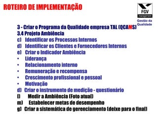 3 - Criar o Programa da Qualidade empresa TAL (QCA M S) 3.4 Projeto Ambiência  Identificar os Processos Internos Identificar os Clientes e Fornecedores Internos Criar o Indicador Ambiência Liderança Relacionamento interno Remuneração e recompensa Crescimento profissional e pessoal Motivação d)  Criar o instrumento de medição - questionário Medir a Ambiência (Foto atual) Estabelecer metas de desempenho g)  Criar a sistemática de gerenciamento (deixe para o final) ROTEIRO DE IMPLEMENTAÇÃO Gestão da Qualidade 