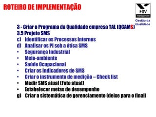 3 - Criar o Programa da Qualidade empresa TAL (QCAM S ) 3.5 Projeto SMS  Identificar os Processos Internos Analisar os PI sob a ótica SMS Segurança Industrial Meio-ambiente Saúde Ocupacional Criar os Indicadores de SMS Criar o instrumento de medição – Check list Medir SMS atual (Foto atual) Estabelecer metas de desempenho  g)  Criar a sistemática de gerenciamento (deixe para o final) ROTEIRO DE IMPLEMENTAÇÃO Gestão da Qualidade 