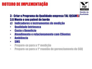 3 - Criar o Programa da Qualidade empresa TAL (QCAM S ) 3.6 Monte o seu painel de bordo  Indicadores e instrumentos de medição Qualidade Intrínseca Custo x Benefício Atendimento e relacionamento com Clientes Ambiência SMS  Prepare-se para a 1ª medição Prepare-se para a 1ª reunião de gerenciamento do SGQ ROTEIRO DE IMPLEMENTAÇÃO Gestão da Qualidade 