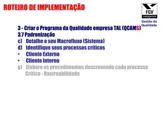 3 - Criar o Programa da Qualidade empresa TAL (QCAM S ) 3.7 Padronização  Detalhe o seu Macrofluxo (Sistema) Identifique seus processos críticos Cliente Externo Cliente Interno Elabore os procedimentos descrevendo cada processo Crítico - Rastreabilidade ROTEIRO DE IMPLEMENTAÇÃO Gestão da Qualidade 
