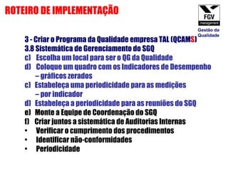 3 - Criar o Programa da Qualidade empresa TAL (QCAM S ) 3.8 Sistemática de Gerenciamento do SGQ Escolha um local para ser o QG da Qualidade Coloque um quadro com os Indicadores de Desempenho  –  gráficos zerados c)  Estabeleça uma periodicidade para as medições  –  por indicador d)  Estabeleça a periodicidade para as reuniões do SGQ e)  Monte a Equipe de Coordenação do SGQ f)  Criar juntos a sistemática de Auditorias Internas Verificar o cumprimento dos procedimentos Identificar não-conformidades Periodicidade ROTEIRO DE IMPLEMENTAÇÃO Gestão da Qualidade 