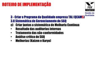 3 - Criar o Programa da Qualidade empresa TAL (QCAM S ) 3.8 Sistemática de Gerenciamento do SGQ Criar juntos a sistemática de Melhoria Contínua Resultado das auditorias internas Tratamento das não-conformidades Análise crítica do SGQ Melhorias (Kaizen e Karyo) ROTEIRO DE IMPLEMENTAÇÃO Gestão da Qualidade 