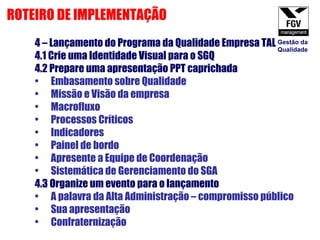 4 – Lançamento do Programa da Qualidade Empresa TAL 4.1 Crie uma Identidade Visual para o SGQ 4.2 Prepare uma apresentação PPT caprichada Embasamento sobre Qualidade Missão e Visão da empresa Macrofluxo Processos Críticos Indicadores Painel de bordo Apresente a Equipe de Coordenação Sistemática de Gerenciamento do SGA 4.3 Organize um evento para o lançamento A palavra da Alta Administração – compromisso público Sua apresentação Confraternização ROTEIRO DE IMPLEMENTAÇÃO Gestão da Qualidade 