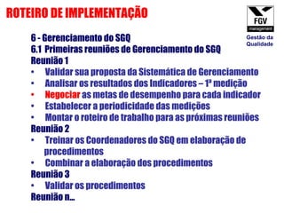 6 - Gerenciamento do SGQ 6.1  Primeiras reuniões de Gerenciamento do SGQ Reunião 1 Validar sua proposta da Sistemática de Gerenciamento Analisar os resultados dos Indicadores – 1ª medição Negociar  as metas de desempenho para cada indicador Estabelecer a periodicidade das medições Montar o roteiro de trabalho para as próximas reuniões Reunião 2 Treinar os Coordenadores do SGQ em elaboração de procedimentos Combinar a elaboração dos procedimentos Reunião 3 Validar os procedimentos  Reunião n...  ROTEIRO DE IMPLEMENTAÇÃO Gestão da Qualidade 