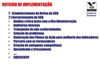 7 - Estabelecimento da Rotina do SGQ 7.1 Gerenciamento do SGQ Análise crítica junto com a Alta Administração Auditorias Internas Tratamento de não-conformidades Solução de problemas Elaboração dos Planos de Ação para melhoria dos Indicadores Parceria com os Fornecedores Criação de vantagens competitivas Aprendizado e Crescimento ..... SUCESSO!!!! ROTEIRO DE IMPLEMENTAÇÃO Gestão da Qualidade 