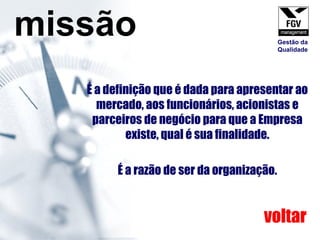 É a definição que é dada para apresentar ao mercado, aos funcionários, acionistas e parceiros de negócio para que a Empresa existe, qual é sua finalidade. É a razão de ser da organização. missão voltar Gestão da Qualidade 