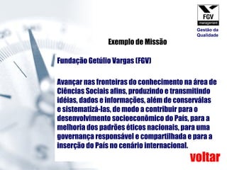 Fundação Getúlio Vargas (FGV)  Avançar nas fronteiras do conhecimento na área de Ciências Sociais afins, produzindo e transmitindo idéias, dados e informações, além de conserválas e sistematizá-las, de modo a contribuir para o desenvolvimento socioeconômico do País, para a melhoria dos padrões éticos nacionais, para uma governança responsável e compartilhada e para a inserção do País no cenário internacional. Exemplo de Missão voltar Gestão da Qualidade 