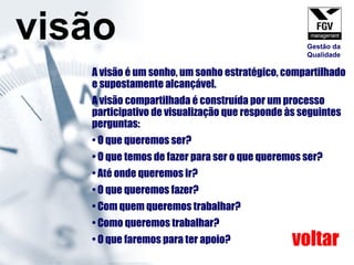 A visão é um sonho, um sonho estratégico, compartilhado e supostamente alcançável.  A visão compartilhada é construída por um processo participativo de visualização que responde às seguintes perguntas:  O que queremos ser?  O que temos de fazer para ser o que queremos ser?  Até onde queremos ir? O que queremos fazer? Com quem queremos trabalhar?  Como queremos trabalhar? O que faremos para ter apoio? visão voltar Gestão da Qualidade 