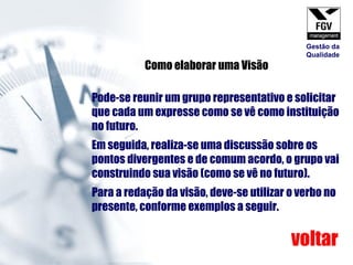 Pode-se reunir um grupo representativo e solicitar que cada um expresse como se vê como instituição no futuro. Em seguida, realiza-se uma discussão sobre os pontos divergentes e de comum acordo, o grupo vai construindo sua visão (como se vê no futuro). Para a redação da visão, deve-se utilizar o verbo no presente, conforme exemplos a seguir. Como elaborar uma Visão voltar Gestão da Qualidade 