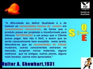 “ A dificuldade em definir Qualidade é a de traduzir as  necessidades futuras do  usuário  em  características mensuráveis , de forma que o produto possa ser projetado e transformado para oferecer  SATISFAÇÃO  a um preço que o Cliente possa pagar. Isto não é fácil, e assim que se sente razoavelmente bem sucedido  nesta tarefa, descobre-se que as  necessidades do Cliente  mudaram, outros concorrentes entraram no mercado, surgiram novos materiais, alguns melhores  que os antigos, outros piores, alguns mais baratos, outros mais apreciados.” Walter A. Shewhart,1931 S = Q _ E Gestão da Qualidade 