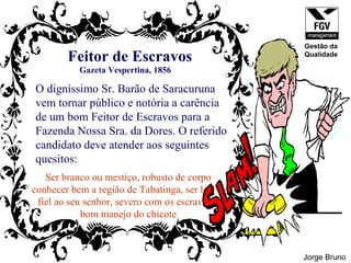 Feitor de Escravos O digníssimo Sr. Barão de Saracuruna vem tornar público e notória a carência  de um bom Feitor de Escravos para a  Fazenda Nossa Sra. da Dores. O referido  candidato deve atender aos seguintes  quesitos: Ser branco ou mestiço, robusto de corpo conhecer bem a região de Tabatinga, ser leal e  fiel ao seu senhor, severo com os escravos e bom manejo do chicote Gazeta Vespertina, 1856 Jorge Bruno Gestão da Qualidade 