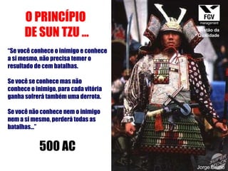 O PRINCÍPIO  DE SUN TZU ... “ Se você conhece o inimigo e conhece a si mesmo, não precisa temer o resultado de cem batalhas.  Se você se conhece mas não conhece o inimigo, para cada vitória  ganha sofrerá também uma derrota.  Se você não conhece nem o inimigo  nem a si mesmo, perderá todas as  batalhas...” 500 AC Jorge Bruno Gestão da Qualidade 