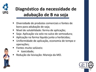  Diversidade de produtos comerciais e fontes de
boro para adubação de soja;
 Nível de solubilidade: forma de aplicação;
 Soja: Aplicação via solo no sulco de semeadura;
 Aplicação na forma líquida junto a herbicidas;
 Uniformidade de aplicação, economia de tempo e
operações;
 Fontes muito solúveis:
 toxicidade;
 Redução da lixiviação: Manejo da MO.
Diagnóstico da necessidade de
adubação de B na soja
11
 