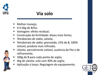  Melhor manejo;
 4-5-6kg de B/ha;
 Vantagem: efeito residual;
 Construção da fertilidade: doses mais fortes;
 Tetraborato de sódio, ulexita;
 Tetraborato de sódio: granulado, 15% de B, 100%
solúvel, produto mais refinado;
 Ulexita: parcialmente solúvel, ausência de fito e de
refinamento;
 100g de B para cada ponto de argila;
 4kg de ulexita: solo com 40% de argila;
 Aplicação a lanço: Regulagem do equipamento.
Via solo
13
 