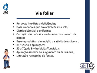  Resposta imediata a deficiências;
 Doses menores que em aplicações via solo;
 Distribuição fácil e uniforme;
 Correção das deficiências durante crescimento da
planta;
 Fase reprodutiva: diminuição da atividade radicular;
 R1/R2: 2 a 3 aplicações;
 50 a 70g de B + herbicida/fungicida;
 Aplicação anterior ao surgimento da deficiência;
 Limitação na escolha de fontes.
Via foliar
14
 