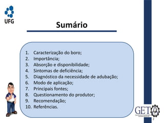 Sumário
1. Caracterização do boro;
2. Importância;
3. Absorção e disponibilidade;
4. Sintomas de deficiência;
5. Diagnóstico da necessidade de adubação;
6. Modo de aplicação;
7. Principais fontes;
8. Questionamento do produtor;
9. Recomendação;
10. Referências.
2
 