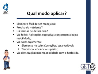  Elemento fácil de ser manejado;
 Preciso do nutriente?
 Há formas de deficiência?
 Via folha: Aplicações sucessivas contornam a baixa
mobilidade;
 Via solo: orçamento;
 Elemento no solo: Correções, taxa variável;
 Tendência: eficiência superior;
 Via dessecação: Incompatibilidade com o herbicida.
Qual modo aplicar?
20
 