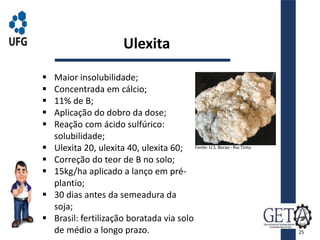  Maior insolubilidade;
 Concentrada em cálcio;
 11% de B;
 Aplicação do dobro da dose;
 Reação com ácido sulfúrico:
solubilidade;
 Ulexita 20, ulexita 40, ulexita 60;
 Correção do teor de B no solo;
 15kg/ha aplicado a lanço em pré-
plantio;
 30 dias antes da semeadura da
soja;
 Brasil: fertilização boratada via solo
de médio a longo prazo.
Ulexita
Fonte: U.S. Borax - Rio Tinto.
25
 