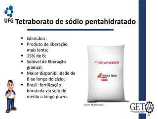  Granubor;
 Produto de liberação
mais lenta;
 15% de B;
 Solúvel de liberação
gradual;
 Maior disponibilidade de
B ao longo do ciclo;
 Brasil: fertilização
boratada via solo de
médio a longo prazo.
Tetraborato de sódio pentahidratado
Fonte: Multitécnica.
26
 