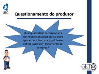 Questionamento do produtor
Qual quantidade recomendada
por hectare de ácido bórico devo
aplicar no sulco para soja? Posso
aplicar junto com tratamento de
semente?
27
 