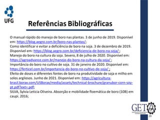 Referências Bibliográficas
O manual rápido do manejo de boro nas plantas. 3 de junho de 2019. Disponível
em: https://blog.aegro.com.br/boro-nas-plantas/;
Como identificar e evitar a deficiência de boro na soja. 3 de dezembro de 2019.
Disponível em: https://blog.aegro.com.br/deficiencia-de-boro-na-soja/ ;
Manejo do boro na cultura da soja. Severo, 8 de julho de 2020. Disponível em:
https://agroadvance.com.br/manejo-do-boro-na-cultura-da-soja/ ;
Importância do boro no cultivo de soja. 31 de janeiro de 2020. Disponível em:
https://ferticel.com.br/importancia-do-boro-no-cultivo-de-soja/ ;
Efeito de doses e diferentes fontes de boro na produtividade de soja e milho em
solos argilosos. Junho de 2021. Disponível em: https://agricultura-
brasil.borax.com/USBorax/media/assets/technical-brochure/granubor-corn-soy-
pt.pdf?ext=.pdf;
SILVA, Sylvia Leticia Oliveira. Absorção e mobilidade floemática de boro (10B) em
caupi. 2016;
29
 