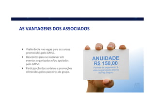 ANUIDADE
R$ 150,00
Formas de pagamento: à
vista ou parcelado através
do Pag Seguro.
AS	
  VANTAGENS	
  DOS	
  ASSOCIADOS	
  
!  Preferência	
  nas	
  vagas	
  para	
  os	
  cursos	
  
promovidos	
  pelo	
  GMSC.	
  
!  Descontos	
  para	
  se	
  inscrever	
  em	
  
eventos	
  organizados	
  e/ou	
  apoiados	
  
pelo	
  GMSC.	
  
!  ParQcipação	
  dos	
  sorteios	
  e	
  promoções	
  
oferecidos	
  pelos	
  parceiros	
  do	
  grupo.	
  
 