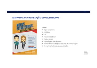 CAMPANHA	
  DE	
  VALORIZAÇÃO	
  DO	
  PROFISSIONAL	
  
Tá]cas	
  
!  Spot	
  para	
  rádio	
  	
  
!  Outdoor	
  
!  TV	
  
!  Revistas	
  do	
  Setor	
  
!  Redes	
  Sociais	
  
!  Banners	
  em	
  sites	
  do	
  setor	
  
!  Cartaz	
  direcionado	
  para	
  os	
  cursos	
  de	
  comunicação	
  
!  E-­‐mail	
  markeQng	
  para	
  os	
  associados	
  	
  
 