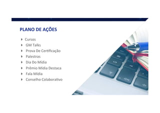 ! Cursos	
  
! 	
  GM	
  Talks	
  
! 	
  Prova	
  De	
  CerQﬁcação	
  
! 	
  Palestras	
  
! 	
  Dia	
  Do	
  Mídia	
  
! 	
  Prêmio	
  Mídia	
  Destaca	
  
! 	
  Fala	
  Mídia	
  
! 	
  Conselho	
  ColaboraQvo	
  
PLANO	
  DE	
  AÇÕES	
  
 