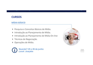 MÍDIA	
  BÁSICO	
  
	
  
! Pesquisa	
  e	
  Conceitos	
  Básicos	
  de	
  Mídia.	
  
! Introdução	
  ao	
  Planejamento	
  de	
  Mídia.	
  
! Introdução	
  ao	
  Planejamento	
  de	
  Mídia	
  On-­‐line	
  
! Técnicas	
  de	
  Negociação.	
  
! Operações	
  de	
  Mídia.	
  
	
  
CURSOS	
  
Quando? 25 e 26 de junho
Local: Joaçaba
 