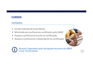 FASTMÍDIA	
  
	
  
! Versão	
  reduzida	
  do	
  Curso	
  Básico	
  
! Ministrado	
  por	
  proﬁssionais	
  cerQﬁcados	
  pelo	
  GMSP	
  
! Prepara	
  o	
  proﬁssional	
  inscrito	
  na	
  cerQﬁcação	
  
! Atualiza	
  o	
  proﬁssional,	
  independente	
  da	
  cerQﬁcação	
  
	
  
CURSOS	
  
Quando? Agendado após divulgação da prova do GMSP
Local: Florianópolis
 