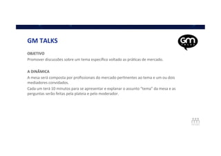 GM	
  TALKS	
  
OBJETIVO	
  
Promover	
  discussões	
  sobre	
  um	
  tema	
  especíﬁco	
  voltado	
  as	
  práQcas	
  de	
  mercado.	
  
	
  
A	
  DINÂMICA	
  
A	
  mesa	
  será	
  composta	
  por	
  proﬁssionais	
  do	
  mercado	
  perQnentes	
  ao	
  tema	
  e	
  um	
  ou	
  dois	
  
mediadores	
  convidados.	
  
Cada	
  um	
  terá	
  10	
  minutos	
  para	
  se	
  apresentar	
  e	
  explanar	
  o	
  assunto	
  “tema”	
  da	
  mesa	
  e	
  as	
  
perguntas	
  serão	
  feitas	
  pela	
  plateia	
  e	
  pelo	
  moderador.	
  
	
  
	
  
 
