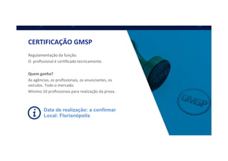 Data de realização: a confirmar
Local: Florianópolis
CERTIFICAÇÃO	
  GMSP	
  
Regulamentação	
  da	
  função.	
  
O	
  	
  proﬁssional	
  é	
  cerQﬁcado	
  tecnicamente.	
  
	
  
Quem	
  ganha?	
  
As	
  agências,	
  os	
  proﬁssionais,	
  os	
  anunciantes,	
  os	
  
veículos.	
  Todo	
  o	
  mercado.	
  
Mínimo	
  10	
  proﬁssionais	
  para	
  realização	
  da	
  prova.	
  
 