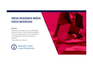 MESA	
  REDONDA	
  MÍDIA	
  
FOCO	
  NEGÓCIOS	
  
Obje]vo	
  
Levantar	
  a	
  discussão	
  de	
  que	
  a	
  proﬁssão	
  de	
  
mídia	
  tem	
  que	
  ser	
  mais	
  focada	
  em	
  negócios.	
  
Tudo	
  isso	
  é	
  importante,	
  mas	
  o	
  mídia	
  hoje	
  é	
  
um	
  estrategista	
  e	
  precisa	
  entender	
  de	
  
negócios.	
  
*Convidados	
  a	
  conﬁrmar.	
  	
  
Quando? Julho
Local: Blumenau
 