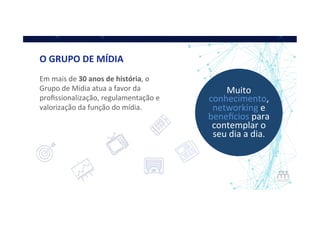 O	
  GRUPO	
  DE	
  MÍDIA	
  
Em	
  mais	
  de	
  30	
  anos	
  de	
  história,	
  o	
  
Grupo	
  de	
  Mídia	
  atua	
  a	
  favor	
  da	
  
proﬁssionalização,	
  regulamentação	
  e	
  
valorização	
  da	
  função	
  do	
  mídia.	
  
Muito	
  
conhecimento,	
  
networking	
  e	
  
beneAcios	
  para	
  
contemplar	
  o	
  
seu	
  dia	
  a	
  dia.	
  
 