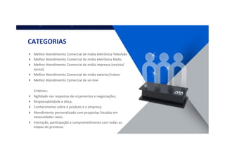 CATEGORIAS	
  
!  Melhor	
  Atendimento	
  Comercial	
  de	
  mídia	
  eletrônica	
  Televisão	
  
!  Melhor	
  Atendimento	
  Comercial	
  de	
  mídia	
  eletrônica	
  Rádio	
  
!  Melhor	
  Atendimento	
  Comercial	
  de	
  mídia	
  impressa	
  (revista/
Jornal)	
  
!  Melhor	
  Atendimento	
  Comercial	
  de	
  mídia	
  exterior/indoor	
  
!  Melhor	
  Atendimento	
  Comercial	
  de	
  on-­‐line	
  
	
  	
  	
  	
  	
  	
  	
  Critérios:	
  
!  Agilidade	
  nas	
  respostas	
  de	
  orçamentos	
  e	
  negociações;	
  
!  Responsabilidade	
  e	
  éQca;	
  
!  Conhecimento	
  sobre	
  o	
  produto	
  e	
  a	
  empresa;	
  
!  Atendimento	
  personalizado	
  com	
  propostas	
  focadas	
  em	
  
necessidades	
  reais;	
  
!  Interação,	
  parQcipação	
  e	
  compromeQmento	
  com	
  todas	
  as	
  
etapas	
  do	
  processo.	
  
 