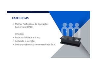 ! Melhor	
  Proﬁssional	
  de	
  Operações	
  
Comerciais	
  (OPEC)	
  
	
  	
  	
  	
  	
  Critérios:	
  
! Responsabilidade	
  e	
  éQca;	
  
! Agilidade	
  e	
  atenção;	
  
! CompromeQmento	
  com	
  o	
  resultado	
  ﬁnal.	
  
	
  
CATEGORIAS	
  
 