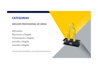 CATEGORIAS	
  
MELHOR	
  PROFISSIONAL	
  DE	
  MÍDIA	
  
	
  
Mercados:	
  
Blumenau	
  e	
  Região	
  
Florianópolis	
  e	
  Região	
  
Joinville	
  e	
  Região	
  
Joaçaba	
  e	
  Região	
  
	
  
Critérios	
  serão	
  reavaliados	
  e	
  comunicados	
  posteriormente	
  
 