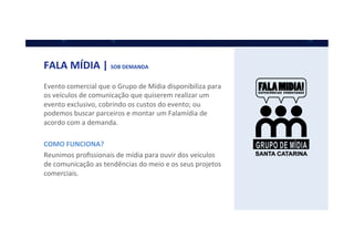 FALA	
  MÍDIA	
  |	
  SOB	
  DEMANDA	
  
Evento	
  comercial	
  que	
  o	
  Grupo	
  de	
  Mídia	
  disponibiliza	
  para	
  
os	
  veículos	
  de	
  comunicação	
  que	
  quiserem	
  realizar	
  um	
  
evento	
  exclusivo,	
  cobrindo	
  os	
  custos	
  do	
  evento;	
  ou	
  
podemos	
  buscar	
  parceiros	
  e	
  montar	
  um	
  Falamídia	
  de	
  
acordo	
  com	
  a	
  demanda.	
  
	
  
COMO	
  FUNCIONA?	
  	
  
Reunimos	
  proﬁssionais	
  de	
  mídia	
  para	
  ouvir	
  dos	
  veículos	
  
de	
  comunicação	
  as	
  tendências	
  do	
  meio	
  e	
  os	
  seus	
  projetos	
  
comerciais.	
  
	
  
 