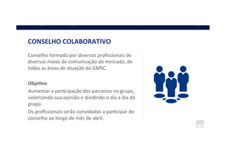 CONSELHO	
  COLABORATIVO	
  
Conselho	
  formado	
  por	
  diversos	
  proﬁssionais	
  de	
  
diversos	
  meios	
  de	
  comunicação	
  do	
  mercado,	
  de	
  
todas	
  as	
  áreas	
  de	
  atuação	
  do	
  GMSC.	
  
	
  
Obje]vo	
  
Aumentar	
  a	
  parQcipação	
  dos	
  parceiros	
  no	
  grupo,	
  
valorizando	
  sua	
  opinião	
  e	
  dividindo	
  o	
  dia	
  a	
  dia	
  do	
  
grupo.	
  
Os	
  proﬁssionais	
  serão	
  convidados	
  a	
  parQcipar	
  do	
  
conselho	
  ao	
  longo	
  do	
  mês	
  de	
  abril.	
  
 