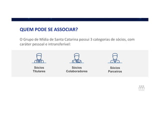 O	
  Grupo	
  de	
  Mídia	
  de	
  Santa	
  Catarina	
  possui	
  3	
  categorias	
  de	
  sócios,	
  com	
  
caráter	
  pessoal	
  e	
  intransferível:	
  
Sócios
Titulares
Sócios
Colaboradores
Sócios
Parceiros
QUEM	
  PODE	
  SE	
  ASSOCIAR?	
  
 