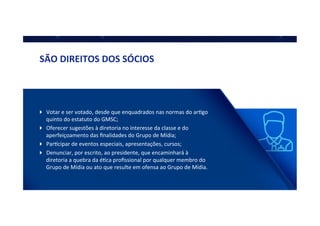 !  Votar	
  e	
  ser	
  votado,	
  desde	
  que	
  enquadrados	
  nas	
  normas	
  do	
  arQgo	
  
quinto	
  do	
  estatuto	
  do	
  GMSC;	
  
!  Oferecer	
  sugestões	
  à	
  diretoria	
  no	
  interesse	
  da	
  classe	
  e	
  do	
  
aperfeiçoamento	
  das	
  ﬁnalidades	
  do	
  Grupo	
  de	
  Mídia;	
  
!  ParQcipar	
  de	
  eventos	
  especiais,	
  apresentações,	
  cursos;	
  
!  Denunciar,	
  por	
  escrito,	
  ao	
  presidente,	
  que	
  encaminhará	
  à	
  
diretoria	
  a	
  quebra	
  da	
  éQca	
  proﬁssional	
  por	
  qualquer	
  membro	
  do	
  
Grupo	
  de	
  Mídia	
  ou	
  ato	
  que	
  resulte	
  em	
  ofensa	
  ao	
  Grupo	
  de	
  Mídia.	
  
SÃO	
  DIREITOS	
  DOS	
  SÓCIOS	
  
 