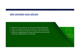 SÃO	
  DEVERES	
  DOS	
  SÓCIOS	
  
!  Observar	
  e	
  fazer	
  observar	
  os	
  preceitos	
  da	
  éQca	
  proﬁssional;	
  
!  Acatar	
  as	
  decisões	
  emanadas	
  da	
  Diretoria	
  e	
  das	
  Assembleias;	
  
!  Defender	
  a	
  legiQmidade	
  do	
  Grupo	
  de	
  Mídia	
  de	
  Santa	
  Catarina	
  
junto	
  aos	
  companheiros	
  e	
  ao	
  mercado.	
  
 