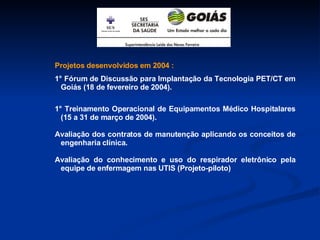 Projetos desenvolvidos em 2004 : 1° Fórum de Discussão para Implantação da Tecnologia PET/CT em Goiás (18 de fevereiro de 2004). 1° Treinamento Operacional de Equipamentos Médico Hospitalares (15 a 31 de março de 2004). Avaliação dos contratos de manutenção aplicando os conceitos de engenharia clínica. Avaliação do conhecimento e uso do respirador eletrônico pela equipe de enfermagem nas UTIS (Projeto-piloto) 