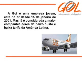 A Gol é uma empresa jovem,
está no ar desde 15 de janeiro de
2001. Mas já é considerada a maior
companhia aérea de baixo custo e
baixa tarifa da América Latina.
 