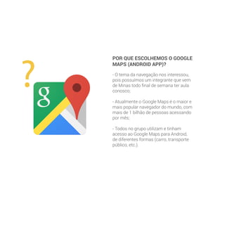 POR QUE ESCOLHEMOS O GOOGLE
MAPS (ANDROID APP)?
- O tema da navegação nos interessou,
pois possuímos um integrante que vem
de Minas todo final de semana ter aula
conosco;
- Atualmente o Google Maps é o maior e
mais popular navegador do mundo, com
mais de 1 bilhão de pessoas acessando
por mês;
- Todos no grupo utilizam e tinham
acesso ao Google Maps para Android,
de diferentes formas (carro, transporte
público, etc.).
 