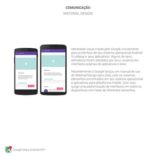 Google Maps Android APP
COMUNICAÇÃO
MATERIAL DESIGN
Identidade visual criada pelo Google, inicialmente
para a interface de seu sistema operacional Android
5 Lollipop e seus aplicativos. Alguns de seus
elementos foram adotados por seus usuários em
interfaces próprias de aplicativos e sites.
Recentemente o Google lançou um manual de uso
do Material Design para sites, com os mesmos
elementos encontrados em seu sistema operacional
e aplicativos para plataforma mobile. Com isso,
surge uma padronização de interfaces em todos os
dispositivos com telas de diferentes tamanhos.
 